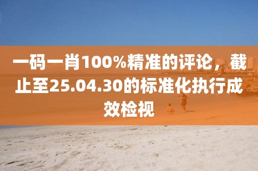 一码一肖100%精准的评论，截止至25.04.30的标准化执行成效检视