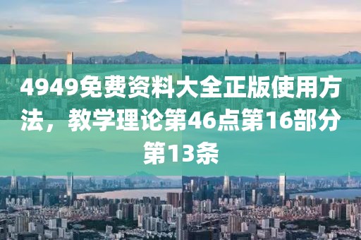 4949免费资料大全正版使用方法，教学理论第46点第16部分第13条