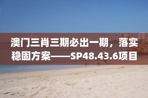 澳门三肖三期必出一期，落实稳固方案——SP48.43.6项目