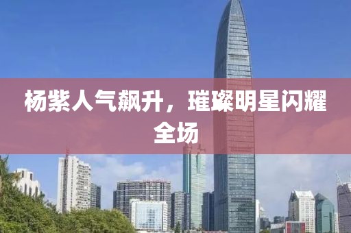 杨紫人气飙升，璀璨明星闪耀全场