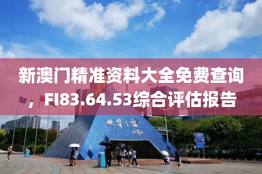 新澳门精准资料大全免费查询，FI83.64.53综合评估报告