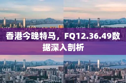 香港今晚特马，FQ12.36.49数据深入剖析