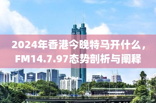 2024年香港今晚特马开什么，FM14.7.97态势剖析与阐释