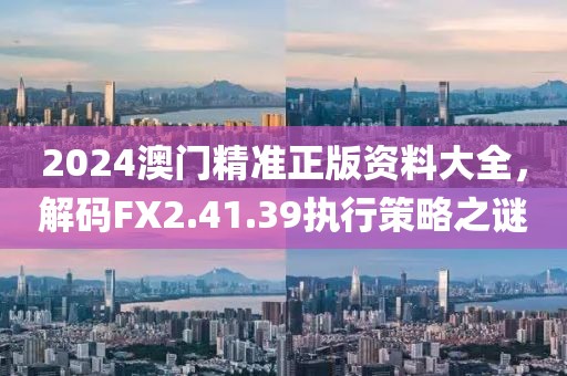 2024澳门精准正版资料大全，解码FX2.41.39执行策略之谜