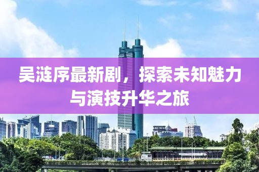 吴涟序最新剧，探索未知魅力与演技升华之旅