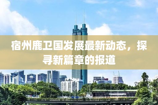 宿州鹿卫国发展最新动态，探寻新篇章的报道