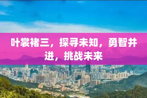 叶裳褚三，探寻未知，勇智并进，挑战未来