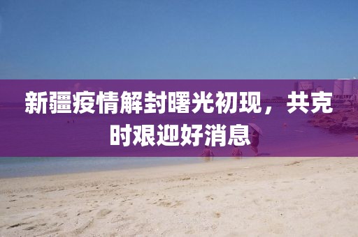 新疆疫情解封曙光初现，共克时艰迎好消息