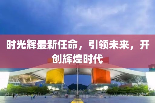 时光辉最新任命，引领未来，开创辉煌时代
