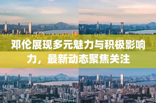 邓伦展现多元魅力与积极影响力，最新动态聚焦关注