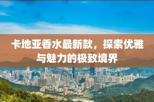 卡地亚香水最新款，探索优雅与魅力的极致境界