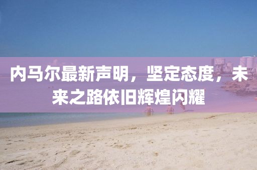 内马尔最新声明，坚定态度，未来之路依旧辉煌闪耀