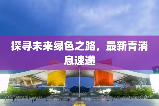探寻未来绿色之路，最新青消息速递