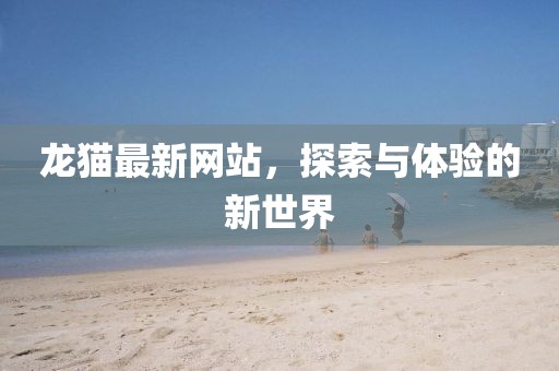龙猫最新网站，探索与体验的新世界