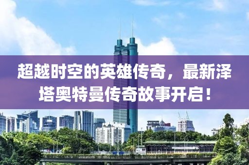 超越时空的英雄传奇，最新泽塔奥特曼传奇故事开启！