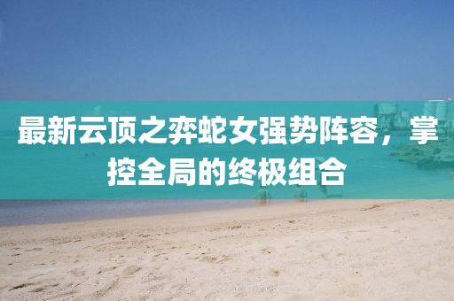 最新云顶之弈蛇女强势阵容，掌控全局的终极组合