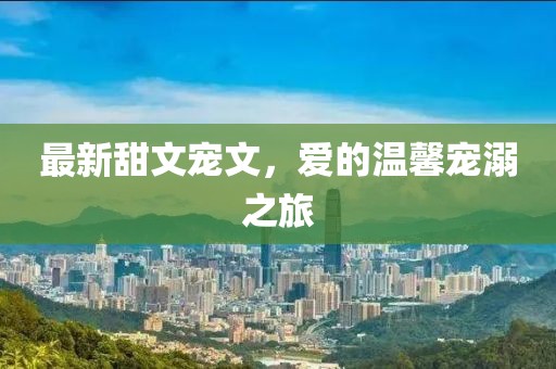 最新甜文宠文，爱的温馨宠溺之旅