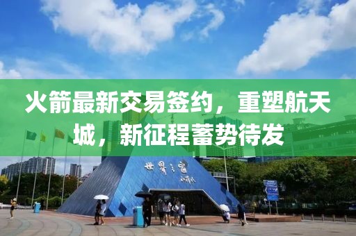 火箭最新交易签约，重塑航天城，新征程蓄势待发