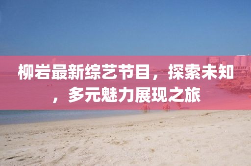柳岩最新综艺节目，探索未知，多元魅力展现之旅