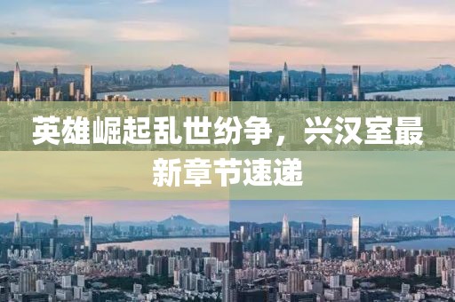 英雄崛起乱世纷争，兴汉室最新章节速递