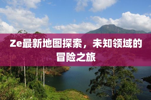 Ze最新地图探索，未知领域的冒险之旅