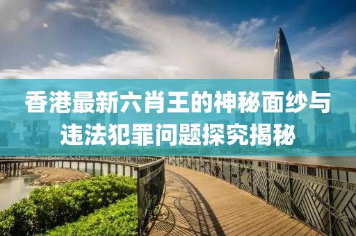 香港最新六肖王的神秘面纱与违法犯罪问题探究揭秘