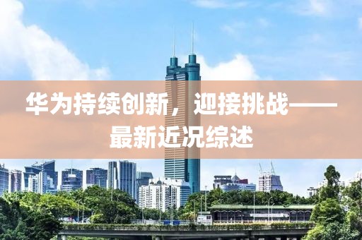 华为持续创新，迎接挑战——最新近况综述