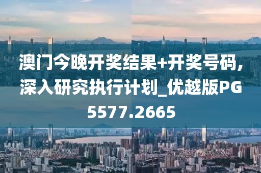 澳门今晚开奖结果+开奖号码,深入研究执行计划_优越版PG5577.2665