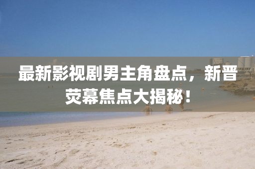 最新影视剧男主角盘点，新晋荧幕焦点大揭秘！