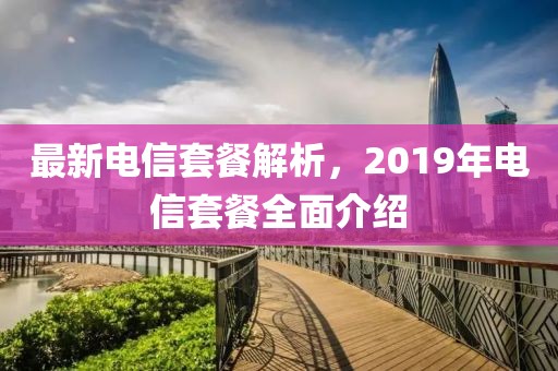 最新电信套餐解析，2019年电信套餐全面介绍