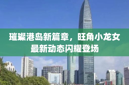 璀璨港岛新篇章，旺角小龙女最新动态闪耀登场