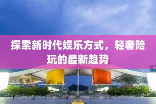 探索新时代娱乐方式，轻奢陪玩的最新趋势