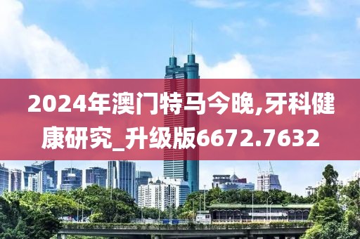 2024年澳门特马今晚,牙科健康研究_升级版6672.7632