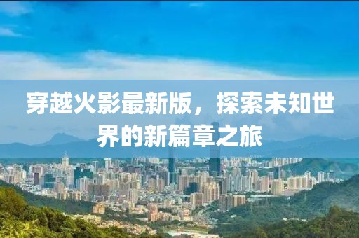 穿越火影最新版，探索未知世界的新篇章之旅