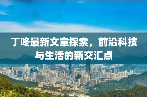 丁咚最新文章探索，前沿科技与生活的新交汇点
