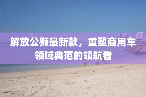 解放公狮最新款，重塑商用车领域典范的领航者
