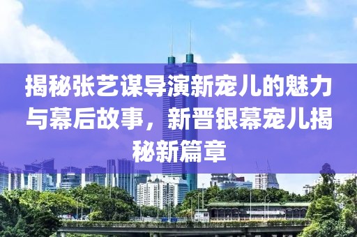 揭秘张艺谋导演新宠儿的魅力与幕后故事，新晋银幕宠儿揭秘新篇章