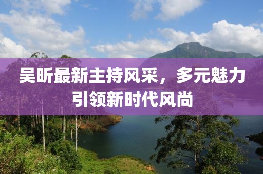 吴昕最新主持风采，多元魅力引领新时代风尚