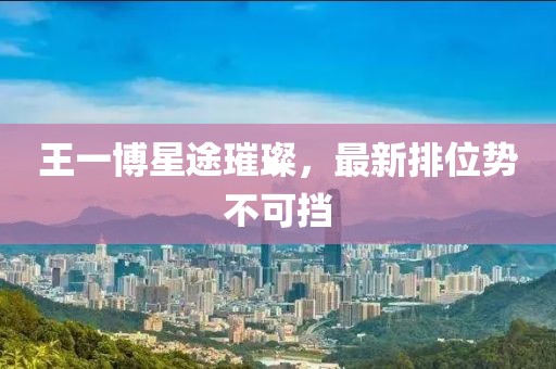 王一博星途璀璨，最新排位势不可挡