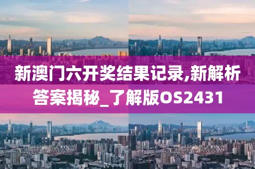 新澳门六开奖结果记录,新解析答案揭秘_了解版OS2431