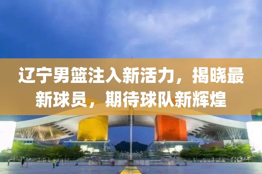 辽宁男篮注入新活力，揭晓最新球员，期待球队新辉煌