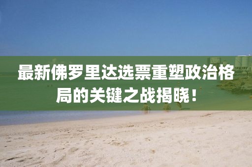 最新佛罗里达选票重塑政治格局的关键之战揭晓！