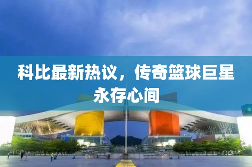 科比最新热议，传奇篮球巨星永存心间