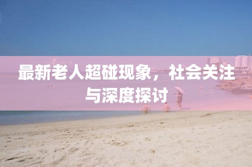 最新老人超碰现象，社会关注与深度探讨