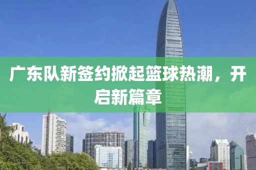 广东队新签约掀起篮球热潮，开启新篇章