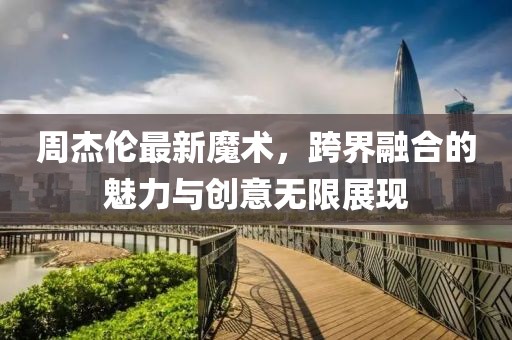 周杰伦最新魔术，跨界融合的魅力与创意无限展现