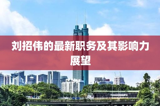 刘招伟的最新职务及其影响力展望