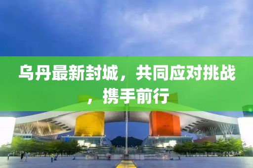 乌丹最新封城，共同应对挑战，携手前行
