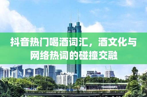 抖音热门喝酒词汇，酒文化与网络热词的碰撞交融