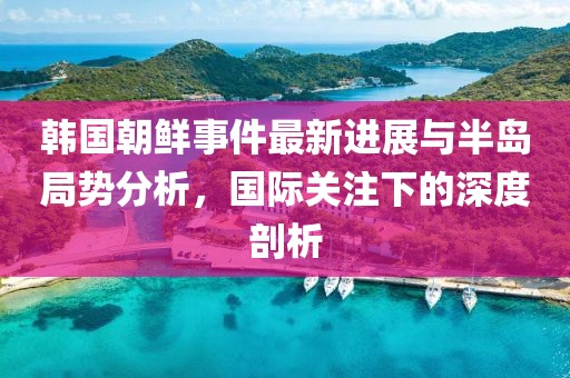 韩国朝鲜事件最新进展与半岛局势分析，国际关注下的深度剖析
